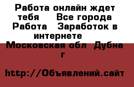 Работа онлайн ждет тебя!  - Все города Работа » Заработок в интернете   . Московская обл.,Дубна г.